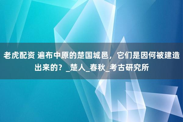 老虎配资 遍布中原的楚国城邑，它们是因何被建造出来的？_楚人_春秋_考古研究所