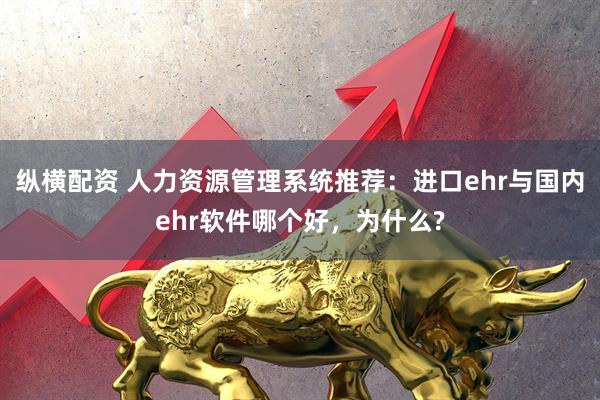 纵横配资 人力资源管理系统推荐：进口ehr与国内ehr软件哪个好，为什么?