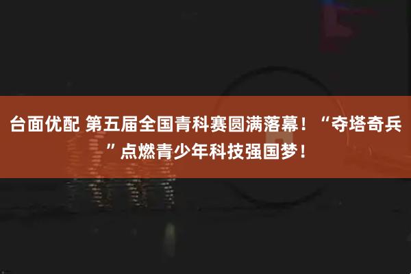 台面优配 第五届全国青科赛圆满落幕！“夺塔奇兵”点燃青少年科技强国梦！